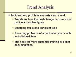 Trend Analysis Incident and problem analysis can reveal: Trends such as the post-change occurrence of particular problem types Emerging faults of a particular type Recurring problems of a particular type or with an individual item The need for more customer training or better documentation 