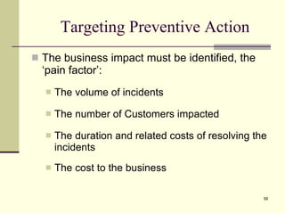 Targeting Preventive Action The business impact must be identified, the ‘pain factor’: The volume of incidents The number of Customers impacted The duration and related costs of resolving the incidents The cost to the business 