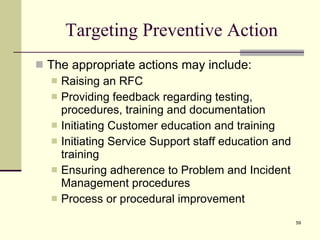 Targeting Preventive Action The appropriate actions may include: Raising an RFC Providing feedback regarding testing, procedures, training and documentation Initiating Customer education and training Initiating Service Support staff education and training Ensuring adherence to Problem and Incident Management procedures Process or procedural improvement 