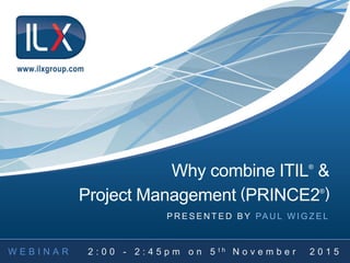 Why combine ITIL®
&
Project Management (PRINCE2®
)
P R E S E N T E D B Y PA U L W I G Z E L
www.ilxgroup.com
 
