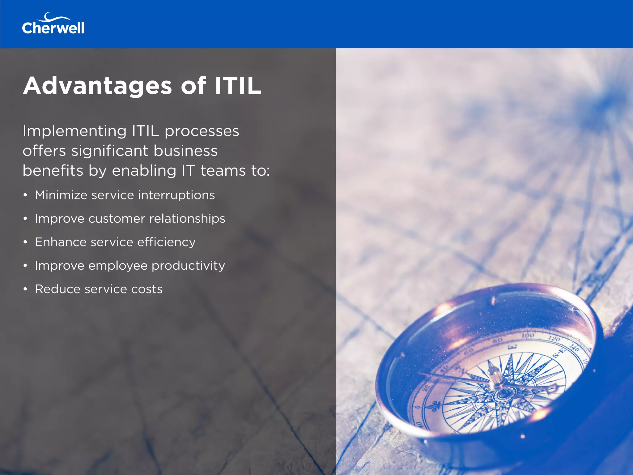 Advantages of ITIL
Implementing ITIL processes
offers significant business
benefits by enabling IT teams to:
•	 Minimize service interruptions
•	 Improve customer relationships
•	 Enhance service efficiency
•	 Improve employee productivity
•	 Reduce service costs
 