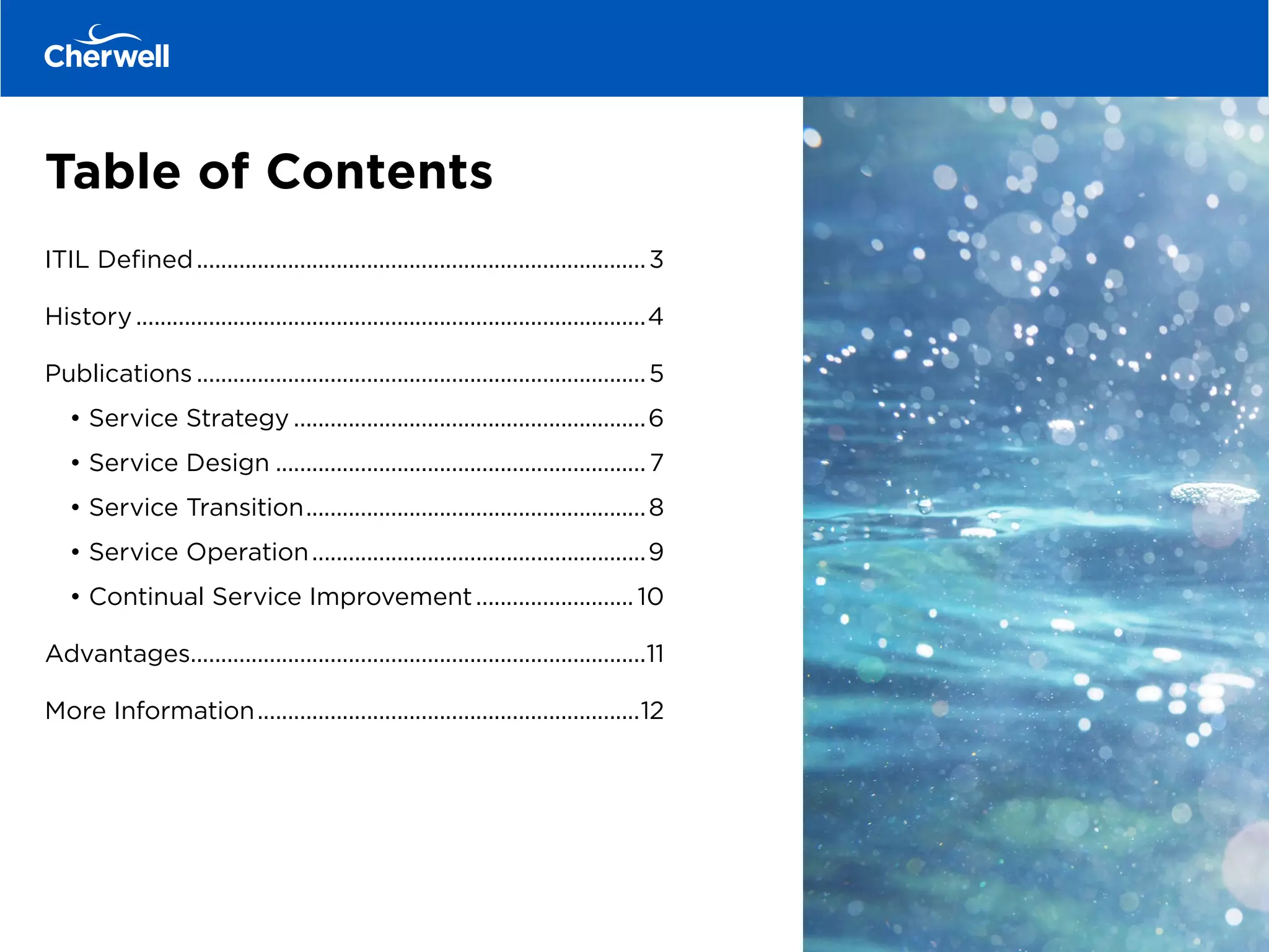 Table of Contents
ITIL Defined...........................................................................3
History.....................................................................................4
Publications...........................................................................5
	• Service Strategy...........................................................6
	 • Service Design.............................................................. 7
	 • Service Transition.........................................................8
	 • Service Operation........................................................9
	 • Continual Service Improvement........................... 10
Advantages...........................................................................11
More Information................................................................12
 