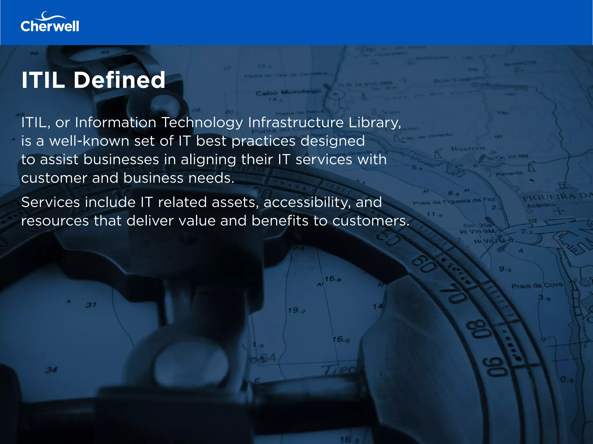 ITIL Defined
ITIL, or Information Technology Infrastructure Library,
is a well-known set of IT best practices designed
to assist businesses in aligning their IT services with
customer and business needs.
Services include IT related assets, accessibility, and
resources that deliver value and benefits to customers.
 