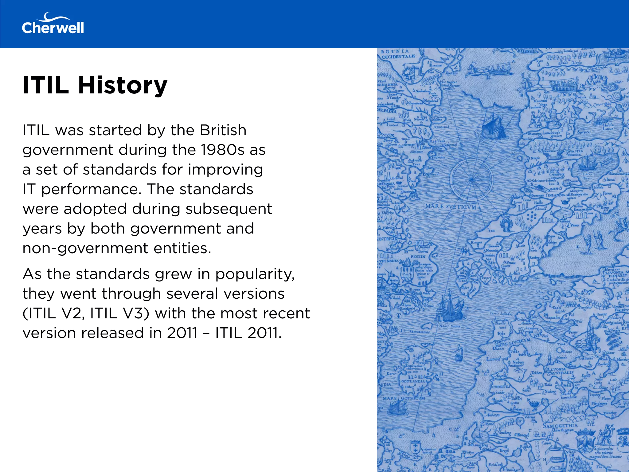 ITIL History
ITIL was started by the British
government during the 1980s as
a set of standards for improving
IT performance. The standards
were adopted during subsequent
years by both government and
non-government entities.
As the standards grew in popularity,
they went through several versions
(ITIL V2, ITIL V3) with the most recent
version released in 2011 – ITIL 2011.
 