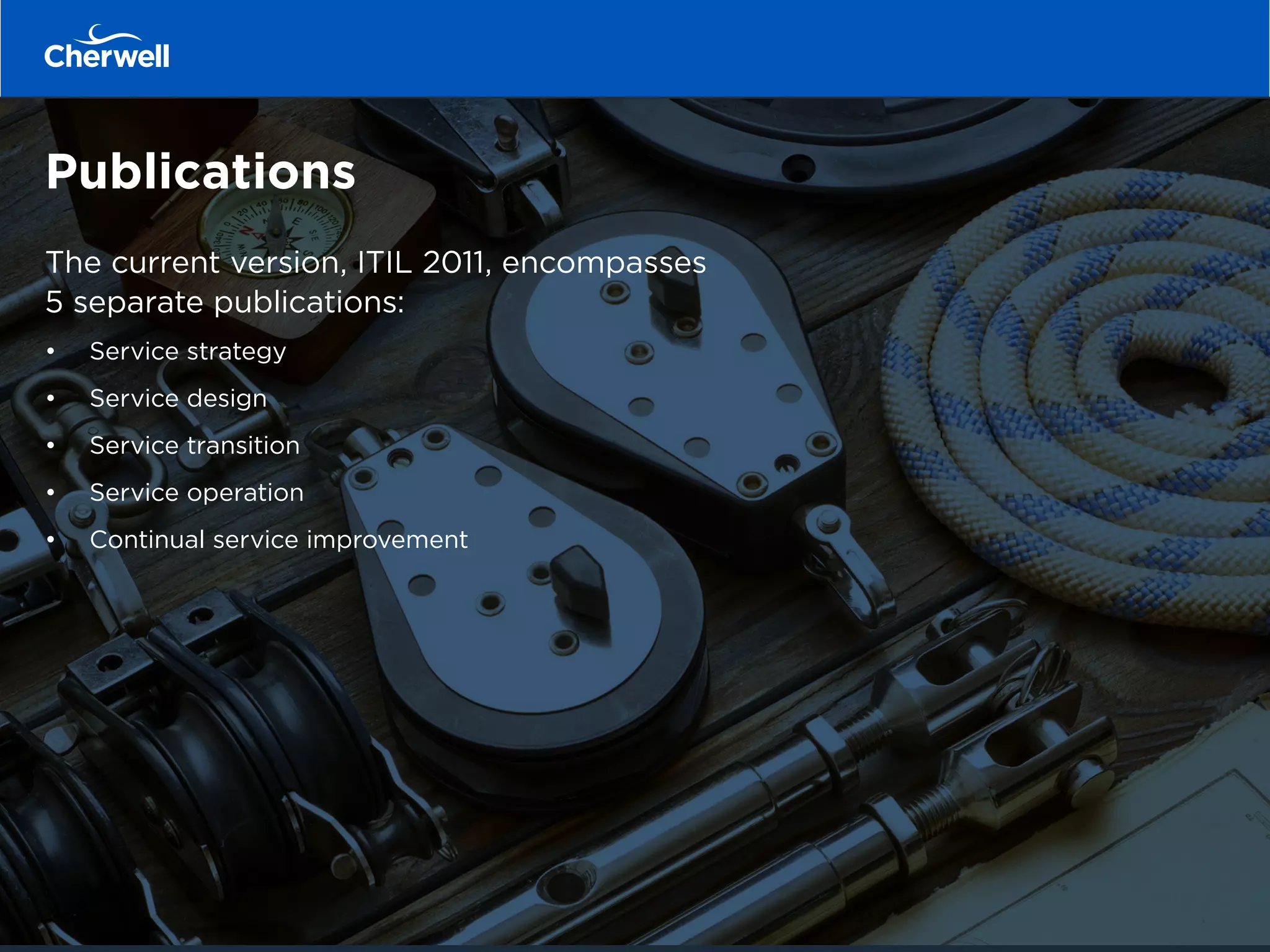 Publications
The current version, ITIL 2011, encompasses
5 separate publications:
•	 	 Service strategy
•	 	 Service design
•	 	 Service transition
•	 	 Service operation
•	 	 Continual service improvement
 