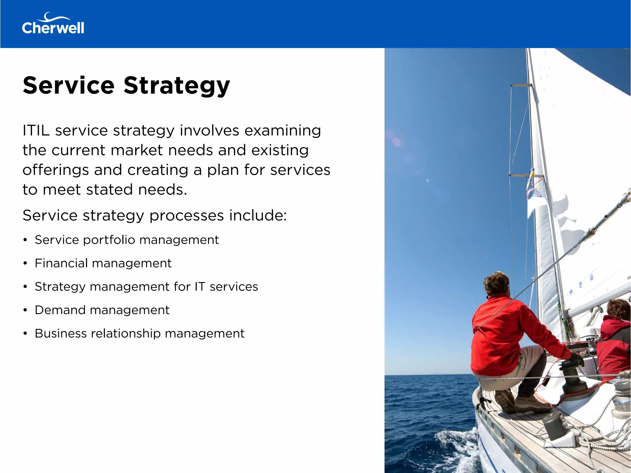 Service Strategy
ITIL service strategy involves examining
the current market needs and existing
offerings and creating a plan for services
to meet stated needs.
Service strategy processes include:
•	 Service portfolio management
•	 Financial management
•	 Strategy management for IT services
•	 Demand management
•	 Business relationship management
 