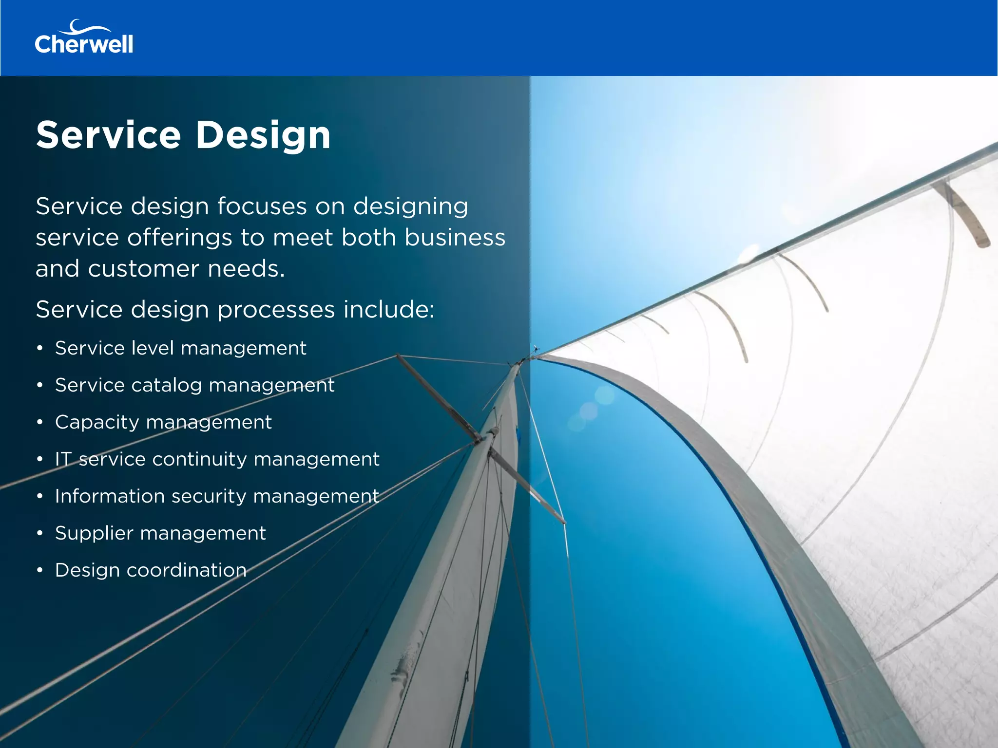 Service Design
Service design focuses on designing
service offerings to meet both business
and customer needs.
Service design processes include:
•	 Service level management
•	 Service catalog management
•	 Capacity management
•	 IT service continuity management
•	 Information security management
•	 Supplier management
•	 Design coordination
 