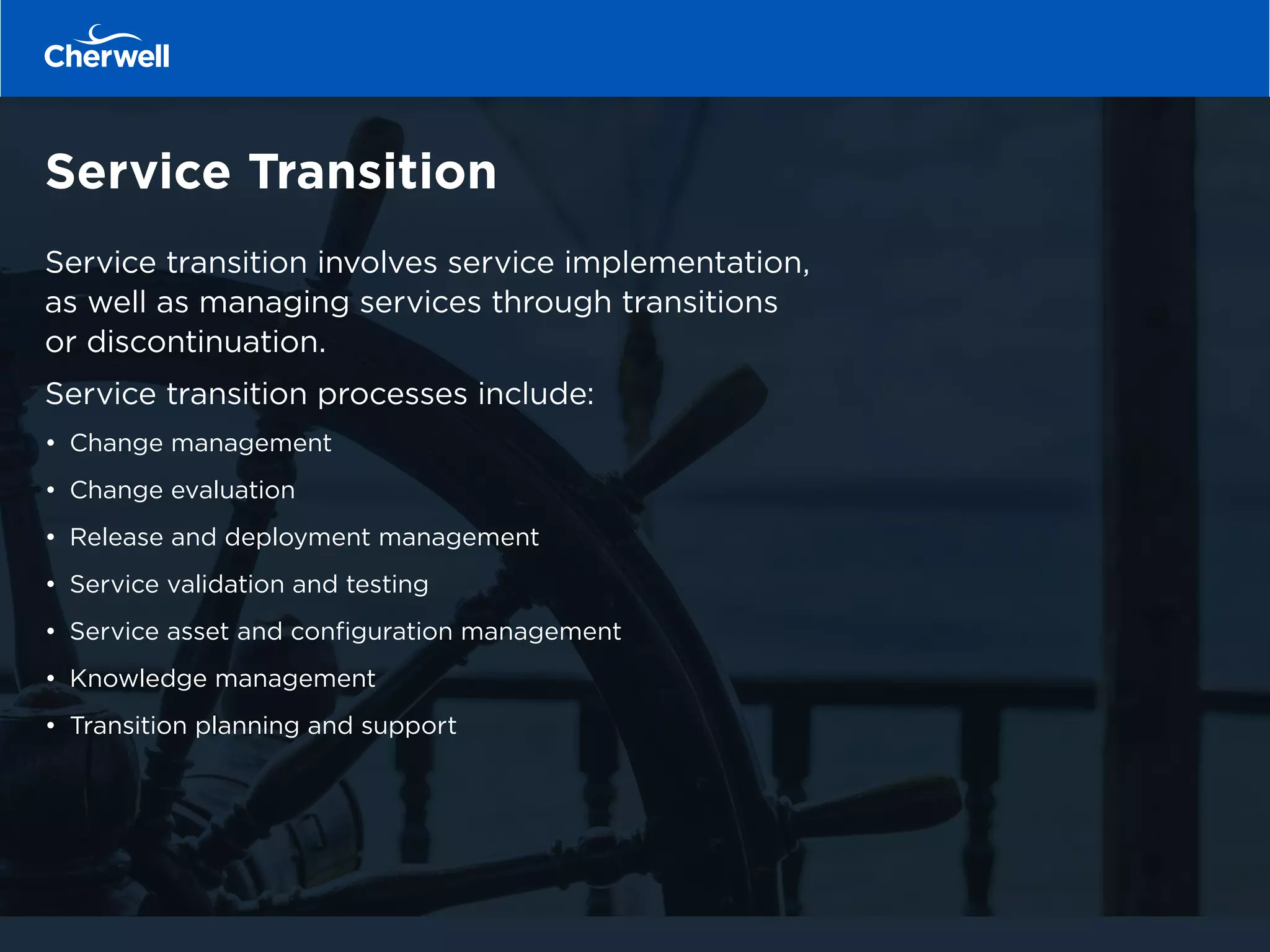 Service Transition
Service transition involves service implementation,
as well as managing services through transitions
or discontinuation.
Service transition processes include:
•	 Change management
•	 Change evaluation
•	 Release and deployment management
•	 Service validation and testing
•	 Service asset and configuration management
•	 Knowledge management
•	 Transition planning and support
 