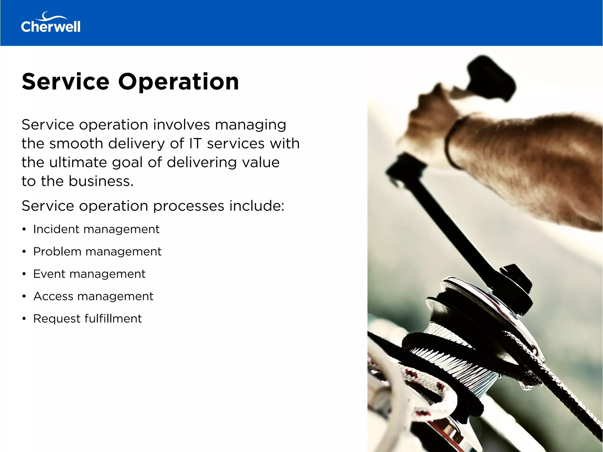 Service Operation
Service operation involves managing
the smooth delivery of IT services with
the ultimate goal of delivering value
to the business.
Service operation processes include:
•	 Incident management
•	 Problem management
•	 Event management
•	 Access management
•	 Request fulfillment
 