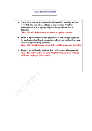 Topics for improvement
 Potential problems are assessed and identified but they are not
recorded into a database : there is no proactive Problem
Management with a logging of proactive problems into a
database.
Risk : the risk is that more incidents are going to occur.
 There is a procedure but this procedure is not enough deployed
for analysing significant, recurring and unresolved incidents and
identifying underlying problems.
Risk : More incidents can occur if the problems are not identified
 There is no staff really dedicated to the Problem Management.
Risk : The risk is to have a poor Problem Management without
sufficient employee involvement.
 