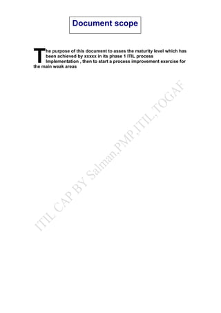 he purpose of this document to asses the maturity level which has
been achieved by xxxxx in its phase 1 ITIL process
Implementation , then to start a process improvement exercise for
the main weak areas
T
Document scope
 