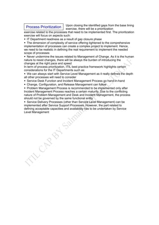Upon closing the identified gaps from the base lining
exercise, there will be a prioritization
exercise related to the processes that need to be implemented first. The prioritization
exercise will focus on aspects such:
IT Department readiness as a result of gap closure phase
The dimension of complexity of service offering tightened to the comprehensive
implementation of processes can create a complex project to implement. Hence,
we need to be realistic in defining the real requirement to implement the needed
scope of processes
Never undermine the issues related to Management of Change. As it is the human
nature to resist changes, there will be always the burden of introducing the
changes at the right pace and speed
In term of process prioritization, ITIL best practice framework highlights certain
considerations for the IT Departments such as:
We can always start with Service Level Management as it really defines the depth
all other processes will need to consider
Service Desk Function and Incident Management Process go hand-in-hand
Change, Configuration, and Release Management can follow
Problem Management Process is recommended to be implemented only after
Incident Management Process reaches a certain maturity. Due to the conflicting
nature of Problem Management and Desk and Incident Management, the process
should not be governed by the same functional entity
Service Delivery Processes (other than Service Level Management) can be
implemented after Service Support Processes. However, the part related to
defining acceptable capacities and availability has to be undertaken by Service
Level Management
Process Prioritization
 
