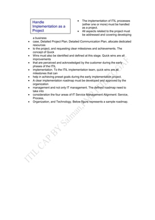 • The implementation of ITIL processes
(either one or more) must be handled
as a project.
• All aspects related to the project must
be addressed and covering developing
a business
• case, Detailed Project Plan, Detailed Communication Plan, allocate dedicated
resources
• to the project, and requesting clear milestones and achievements. The
concept of Quick
• Wins must also be identified and defined at this stage. Quick wins are all
improvements
• that are perceived and acknowledged by the customer during the early
phases of the ITIL
• implementation. To the ITIL implementation team, quick wins are all
milestones that can
• help in achieving preset goals during the early implementation project.
• A clear implementation roadmap must be developed and approved by the
organization
• management and not only IT management. The defined roadmap need to
take into
• consideration the four areas of IT Service Management Alignment: Service,
Process,
• Organization, and Technology. Below figure represents a sample roadmap.
Handle
Implementation as a
Project
 