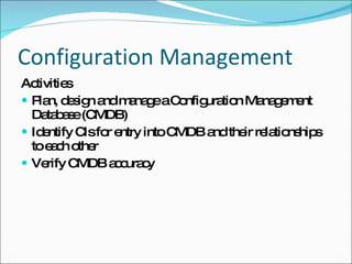 Configuration Management Activities Plan, design and manage a Configuration Management Database (CMDB) Identify CIs for entry into CMDB and their relationships to each other Verify CMDB accuracy 