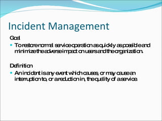 Incident Management Goal To restore normal service operation as quickly as possible and minimize the adverse impact on users and the organization.  Definition An incident is any event which causes, or may cause an interruption to, or a reduction in, the quality of a service.  