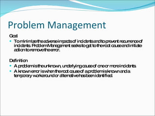 Problem Management Goal To minimize the adverse impacts of incidents and to prevent recurrence of incidents. Problem Management seeks to get to the root cause and initiate action to remove the error. Definition A problem is the unknown, underlying cause of one or more incidents. A known error is when the root cause of a problem is known and a temporary workaround or alternative has been identified. 