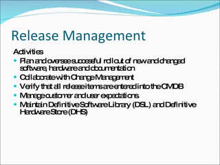 Release Management Activities Plan and oversee successful rollout of new and changed software, hardware and documentation Collaborate with Change Management Verify that all release items are entered into the CMDB Manage customer and user expectations. Maintain Definitive Software Library (DSL) and Definitive Hardware Store (DHS) 