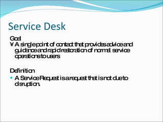 Service Desk Goal A single point of contact that provides advice and guidance and rapid restoration of normal service operations to users  Definition A Service Request is a request that is not due to disruption. 
