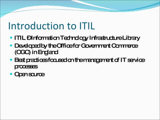 Introduction to ITIL ITIL – Information Technology Infrastructure Library Developed by the Office for Government Commerce (OGC) in England Best practices focused on the management of IT service processes  Open source 