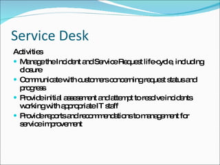 Service Desk Activities Manage the Incident and Service Request life-cycle, including closure Communicate with customers concerning request status and progress Provide initial assessment and attempt to resolve incidents working with appropriate IT staff Provide reports and recommendations to management for service improvement 
