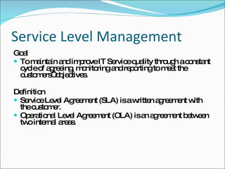 Service Level Management Goal To maintain and improve IT Service quality through a constant cycle of agreeing, monitoring and reporting to meet the customers’ objectives. Definition Service Level Agreement (SLA) is a written agreement with the customer. Operational Level Agreement (OLA) is an agreement between two internal areas. 