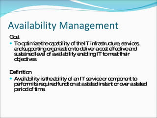 Availability Management Goal To optimize the capability of the IT infrastructure, services, and supporting organization to deliver a cost effective and sustained level of availability enabling IT to meet their objectives. Definition Availability is the ability of an IT service or component to perform its required function at a stated instant or over a stated period of time. 