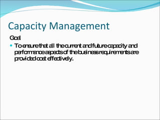 Capacity Management Goal To ensure that all the current and future capacity and performance aspects of the business requirements are provided cost effectively. 