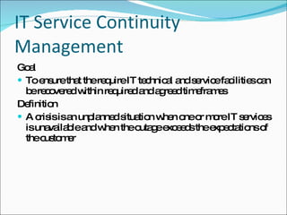 IT Service Continuity Management Goal To ensure that the require IT technical and service facilities can be recovered within required and agreed timeframes Definition A crisis is an unplanned situation when one or more IT services is unavailable and when the outage exceeds the expectations of the customer 
