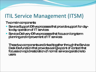 ITIL Service Management (ITSM) Two main components: Service Support – five processes that provide support for day-to-day operation of IT services Service Delivery – five processes that focus on long-term planning and improvement of IT services These two components are linked together through the Service Desk – a function that provides a single point of contact that focuses on rapid restoration of normal service operations to users  