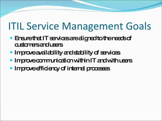 ITIL Service Management Goals Ensure that IT services are aligned to the needs of customers and users Improve availability and stability of services Improve communication within IT and with users Improve efficiency of internal processes 