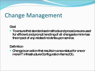 Change Management Goal To ensure that standardized methods and procedures are used for efficient and prompt handling of all changes to minimize the impact of any related incidents upon service. Definition Change is an action that results in a new status for one or more IT infrastructure Configuration Items (CI). 