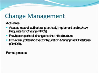 Change Management Activities Accept, record, authorize, plan, test, implement and review Requests for Change (RFCs) Provides reports of changes to the infrastructure Provides updates to the Configuration Management Database (CMDB). Formal process 