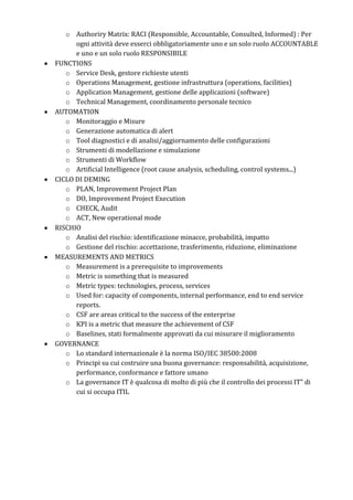 o Authoriry Matrix: RACI (Responsible, Accountable, Consulted, Informed) : Per
ogni attività deve esserci obbligatoriamente uno e un solo ruolo ACCOUNTABLE
e uno e un solo ruolo RESPONSIBILE
FUNCTIONS
o Service Desk, gestore richieste utenti
o Operations Management, gestione infrastruttura (operations, facilities)
o Application Management, gestione delle applicazioni (software)
o Technical Management, coordinamento personale tecnico
AUTOMATION
o Monitoraggio e Misure
o Generazione automatica di alert
o Tool diagnostici e di analisi/aggiornamento delle configurazioni
o Strumenti di modellazione e simulazione
o Strumenti di Workflow
o Artificial Intelligence (root cause analysis, scheduling, control systems...)
CICLO DI DEMING
o PLAN, Improvement Project Plan
o DO, Improvement Project Execution
o CHECK, Audit
o ACT, New operational mode
RISCHIO
o Analisi del rischio: identificazione minacce, probabilità, impatto
o Gestione del rischio: accettazione, trasferimento, riduzione, eliminazione
MEASUREMENTS AND METRICS
o Measurement is a prerequisite to improvements
o Metric is something that is measured
o Metric types: technologies, process, services
o Used for: capacity of components, internal performance, end to end service
reports.
o CSF are areas critical to the success of the enterprise
o KPI is a metric that measure the achievement of CSF
o Baselines, stati formalmente approvati da cui misurare il miglioramento
GOVERNANCE
o Lo standard internazionale è la norma ISO/IEC 38500:2008
o Principi su cui costruire una buona governance: responsabilità, acquisizione,
performance, conformance e fattore umano
o La governance IT è qualcosa di molto di più che il controllo dei processi IT” di
cui si occupa ITIL
 