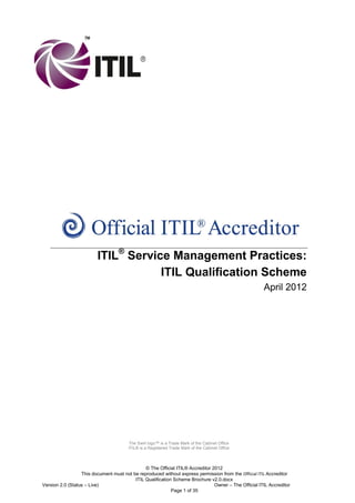 ITIL® Service Management Practices:
ITIL Qualification Scheme
April 2012

The Swirl logo™ is a Trade Mark of the Cabinet Office
ITIL® is a Registered Trade Mark of the Cabinet Office

© The Official ITIL® Accreditor 2012
This document must not be reproduced without express permission from the Official ITIL Accreditor
ITIL Qualification Scheme Brochure v2.0.docx
Version 2.0 (Status – Live)
Owner – The Official ITIL Accreditor
Page 1 of 35

 