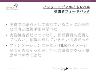 Service Management




                                                    インターミディエイトレベル
                                                       受講者フィードバック


• 実務で問題点として感じていることに合理的
  な理由と改善手法が学べた
• 実務担当者だけではなく、管理職員も受講し
  てもらい、意識共有していきたい内容だった
• ファンデーションのみだとITIL®のイメージ
  がつかめなかったが、今回の研修でやっと概
  念がつかめてきた


Copyright © 2012 ITpreneurs. All rights reserved.             www.ITpreneurs.com   14
 