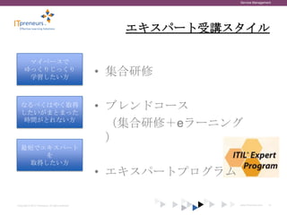 Service Management




                                                       エキスパート受講スタイル

       マイペースで
      ゆっくりじっくり
       学習したい方
                                                    • 集合研修

   なるべくはやく取得
   したいがまとまった
                                                    • ブレンドコース
    時間がとれない方
                                                      （集合研修＋eラーニング
                                                      ）
   最短でエキスパート
       を
    取得したい方
                                                    • エキスパートプログラム

Copyright © 2012 ITpreneurs. All rights reserved.                   www.ITpreneurs.com   18
 