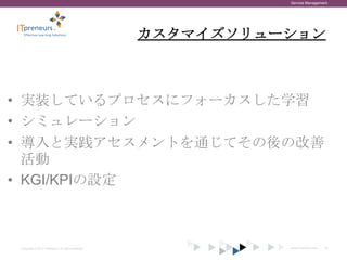 Service Management




                                                    カスタマイズソリューション



• 実装しているプロセスにフォーカスした学習
• シミュレーション
• 導入と実践アセスメントを通じてその後の改善
  活動
• KGI/KPIの設定



Copyright © 2012 ITpreneurs. All rights reserved.             www.ITpreneurs.com   19
 