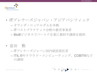 Service Management




• ITプレナーズジャパン・アジアパシフィック
             – オランダ・ロッテルダムを本拠
             – ITベストプラクティス分野の教育事業者
             – BtoBビジネスでパートナ企業に教材や講師を提供


• 富田 勲
             – ITプレナーズジャパン国内統括責任者
             – ITIL ®やクラウド・コンピューティング、COBIT®など
               の講師

Copyright © 2012 ITpreneurs. All rights reserved.   www.ITpreneurs.com   2
 