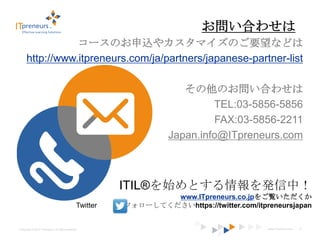お問い合わせは
                 コースのお申込やカスタマイズのご要望などは
      http://www.itpreneurs.com/ja/partners/japanese-partner-list

                                                                        その他のお問い合わせは
                                                                              TEL:03-5856-5856
                                                                              FAX:03-5856-2211
                                                                     Japan.info@ITpreneurs.com



                                                         ITIL®を始めとする情報を発信中！
                                                                  www.ITpreneurs.co.jpをご覧いただくか
                                               Twitter   でフォローしてくださいhttps://twitter.com/itpreneursjapan


Copyright © 2012 ITpreneurs. All rights reserved.                                           www.ITpreneurs.com   21
 