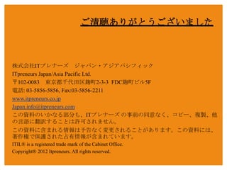 ご清聴ありがとうございました



株式会社ITプレナーズ ジャパン・アジアパシフィック
ITpreneurs Japan/Asia Pacific Ltd.
〒102-0083 東京都千代田区麹町2-3-3 FDC麹町ビル5F
電話: 03-5856-5856, Fax:03-5856-2211
www.itpreneurs.co.jp
Japan.info@itpreneurs.com
この資料のいかなる部分も、ITプレナーズ の事前の同意なく、コピー、複製、他
の言語に翻訳することは許可されません。
この資料に含まれる情報は予告なく変更されることがあります。この資料には、
著作権で保護された占有情報が含まれています。
ITIL® is a registered trade mark of the Cabinet Office.
Copyright® 2012 Itpreneurs. All rights reserved.

Copyright © 2012 ITpreneurs. All rights reserved.              www.ITpreneurs.com
 