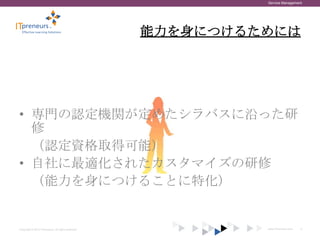 Service Management




                                                    能力を身につけるためには




• 専門の認定機関が定めたシラバスに沿った研
  修
  （認定資格取得可能）
• 自社に最適化されたカスタマイズの研修
  （能力を身につけることに特化）


Copyright © 2012 ITpreneurs. All rights reserved.            www.ITpreneurs.com   9
 