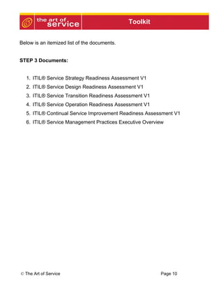Toolkit


Below is an itemized list of the documents.


STEP 3 Documents:


  1. ITIL® Service Strategy Readiness Assessment V1
  2. ITIL® Service Design Readiness Assessment V1
  3. ITIL® Service Transition Readiness Assessment V1
  4. ITIL® Service Operation Readiness Assessment V1
  5. ITIL® Continual Service Improvement Readiness Assessment V1
  6. ITIL® Service Management Practices Executive Overview




© The Art of Service                                    Page 10
 