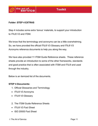 Toolkit



Folder: STEP 4 EXTRAS


Step 4 includes some extra ‘bonus’ materials, to support your introduction
to ITIL® V3 and ITSM.


We know that the terminology and acronyms can be a little overwhelming.
So, we have provided the official ITIL® V3 Glossary and ITIL® V3
Acronyms reference documents to help you along the way.


We have also provided 11 ITSM Guide Reference sheets. These reference
sheets provide an introduction to some of the other frameworks, standards
and good practice that is often associated with ITSM and ITIL® and used
through the industry.


Below is an itemized list of the documents.


STEP 4 Documents:
  1. Official Glossaries and Terminology
  • ITIL® V3 Acronyms
  • ITIL® V3 Glossary


  2. The ITSM Guide Reference Sheets
  • ITIL® V3 Fact Sheet
  • ISO 20000 Fact Sheet


© The Art of Service                                          Page 11
 