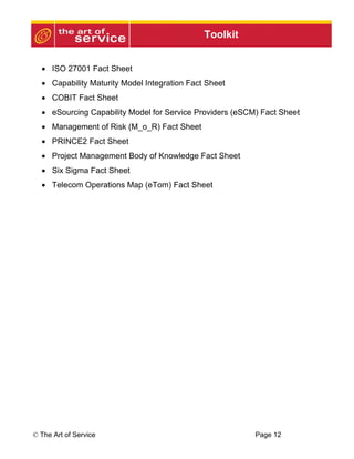 Toolkit


  • ISO 27001 Fact Sheet
  • Capability Maturity Model Integration Fact Sheet
  • COBIT Fact Sheet
  • eSourcing Capability Model for Service Providers (eSCM) Fact Sheet
  • Management of Risk (M_o_R) Fact Sheet
  • PRINCE2 Fact Sheet
  • Project Management Body of Knowledge Fact Sheet
  • Six Sigma Fact Sheet
  • Telecom Operations Map (eTom) Fact Sheet




© The Art of Service                                      Page 12
 