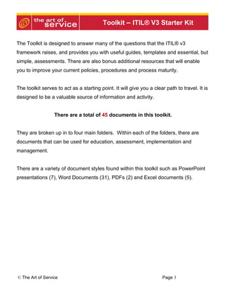 Toolkit – ITIL® V3 Starter Kit


The Toolkit is designed to answer many of the questions that the ITIL® v3
framework raises, and provides you with useful guides, templates and essential, but
simple, assessments. There are also bonus additional resources that will enable
you to improve your current policies, procedures and process maturity.


The toolkit serves to act as a starting point. It will give you a clear path to travel. It is
designed to be a valuable source of information and activity.


                  There are a total of 45 documents in this toolkit.


They are broken up in to four main folders. Within each of the folders, there are
documents that can be used for education, assessment, implementation and
management.


There are a variety of document styles found within this toolkit such as PowerPoint
presentations (7), Word Documents (31), PDFs (2) and Excel documents (5).




© The Art of Service                                                  Page 3
 