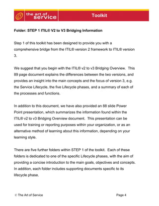 Toolkit


Folder: STEP 1 ITIL® V2 to V3 Bridging Information


Step 1 of this toolkit has been designed to provide you with a
comprehensive bridge from the ITIL® version 2 framework to ITIL® version
3.


We suggest that you begin with the ITIL® v2 to v3 Bridging Overview. This
89 page document explains the differences between the two versions, and
provides an insight into the main concepts and the focus of version 3, e.g.
the Service Lifecycle, the five Lifecycle phases, and a summary of each of
the processes and functions.


In addition to this document, we have also provided an 88 slide Power
Point presentation, which summarizes the information found within the
ITIL® v2 to v3 Bridging Overview document. This presentation can be
used for training or reporting purposes within your organization, or as an
alternative method of learning about this information, depending on your
learning style.


There are five further folders within STEP 1 of the toolkit. Each of these
folders is dedicated to one of the specific Lifecycle phases, with the aim of
providing a concise introduction to the main goals, objectives and concepts.
In addition, each folder includes supporting documents specific to its
lifecycle phase.




© The Art of Service                                              Page 4
 