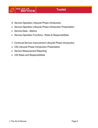 Toolkit



  6. Service Operation Lifecycle Phase Introduction
  • Service Operation Lifecycle Phase Introduction Presentation
  • Service Desk - Metrics
  • Service Operation Functions - Roles & Responsibilities


  7. Continual Service Improvement Lifecycle Phase Introduction
  • CSI Lifecycle Phase Introduction Presentation
  • Service Measurement Reporting
  • CSI Roles and Responsibilities




© The Art of Service                                         Page 6
 