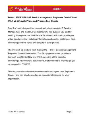 Toolkit


Folder: STEP 2 ITIL® IT Service Management Beginners Guide V8 and
ITIL® V3 Lifecycle Phase and Process Fact Sheets


Step 2 of the toolkit provides more of an in-depth guide to IT Service
Management and the ITIL® V3 Framework. We suggest you start by
working through each of the Lifecycle factsheets, which will provide you
with a good overview, including information on benefits, challenges, risks,
terminology and the inputs and outputs of other phases.


Then you will be ready to work through the ITIL® IT Service Management
Beginners Guide V8 document. This 263 page document provides a
thorough insight into ITSM and ITIL®, covering all the essential
terminology, relationships, activities etc. that you need to know to get you
up to speed in ITIL® V3.


This document is an invaluable and essential tool - your own ‘Beginner’s
Guide’ - and can also be used as an educational resource for your
organization.




© The Art of Service                                               Page 7
 