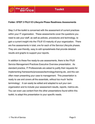 Toolkit



Folder: STEP 3 ITIL® V3 Lifecycle Phase Readiness Assessments


Step 3 of the toolkit is concerned with the assessment of current practices
within your IT organization. These assessments cover the questions you
need to ask your staff, as well as policies, procedures and technology, to
gain a current insight into the ITIL® V3 maturity of your organization. There
are five assessments in total, one for each of the Service Lifecycle phases.
They are user-friendly, easy to edit spreadsheets that provide detailed
results and graphs to support your reports.


In addition to these five ready-to-use assessments, there is the ITIL®
Service Management Practices Executive Overview presentation. As
standard practice, IT Professionals are asked to justify their requests for
implementing frameworks/processes/technology/training etc, and this can
often mean presenting your case to management. This presentation is
ready to use and covers all the essentials, without too much ‘techie
terminology’. It can easily be edited and adapted to suit your own
organization and to include your assessment results, reports, metrics etc.
You can even use content from the other presentations found within this
toolkit, to adapt this presentation to your specific needs.




© The Art of Service                                              Page 9
 