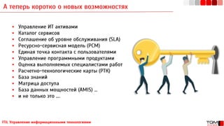 А теперь коротко о новых возможностях
ITIL Управление информационными технологиями
▪ Управление ИТ активами
▪ Каталог сервисов
▪ Соглашение об уровне обслуживания (SLA)
▪ Ресурсно-сервисная модель (РСМ)
▪ Единая точка контакта с пользователями
▪ Управление программными продуктами
▪ Оценка выполняемых специалистами работ
▪ Расчетно-технологические карты (РТК)
▪ База знаний
▪ Матрица доступа
▪ База данных мощностей (AMIS) …
▪ и не только это ….
 